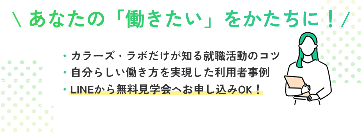 バナー: あなたの働きたいをかたちに！カラーズラボだけが知る就職活動のコツ、自分らしい働き方を実現した利用者事例などを配信。LINEから無料見学会へお申し込みOK！LINE登録で一歩を踏み出しましょう